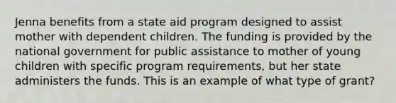 Jenna benefits from a state aid program designed to assist mother with dependent children. The funding is provided by the national government for public assistance to mother of young children with specific program requirements, but her state administers the funds. This is an example of what type of grant?