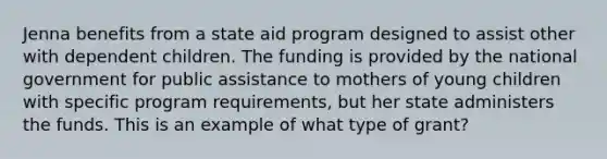 Jenna benefits from a state aid program designed to assist other with dependent children. The funding is provided by the national government for public assistance to mothers of young children with specific program requirements, but her state administers the funds. This is an example of what type of grant?