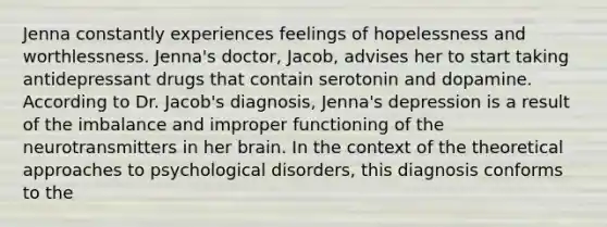 Jenna constantly experiences feelings of hopelessness and worthlessness. Jenna's doctor, Jacob, advises her to start taking antidepressant drugs that contain serotonin and dopamine. According to Dr. Jacob's diagnosis, Jenna's depression is a result of the imbalance and improper functioning of the neurotransmitters in her brain. In the context of the theoretical approaches to psychological disorders, this diagnosis conforms to the