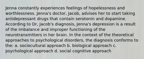 Jenna constantly experiences feelings of hopelessness and worthlessness. Jenna's doctor, Jacob, advises her to start taking antidepressant drugs that contain serotonin and dopamine. According to Dr, Jacob's diagnosis, Jenna's depression is a result of the imbalance and improper functioning of the neurotransmitters in her brain. In the context of the theoretical approaches to psychological disorders, the diagnosis conforms to the: a. sociocultural approach b. biological approach c. psychological approach d. social cognitive approach