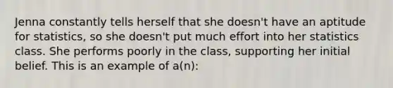 Jenna constantly tells herself that she doesn't have an aptitude for statistics, so she doesn't put much effort into her statistics class. She performs poorly in the class, supporting her initial belief. This is an example of a(n):