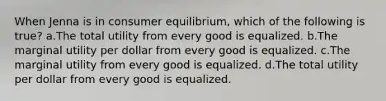 When Jenna is in consumer equilibrium, which of the following is true? a.The total utility from every good is equalized. b.The marginal utility per dollar from every good is equalized. c.The marginal utility from every good is equalized. d.The total utility per dollar from every good is equalized.