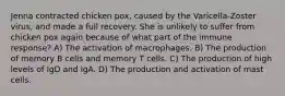 Jenna contracted chicken pox, caused by the Varicella-Zoster virus, and made a full recovery. She is unlikely to suffer from chicken pox again because of what part of the immune response? A) The activation of macrophages. B) The production of memory B cells and memory T cells. C) The production of high levels of IgD and IgA. D) The production and activation of mast cells.