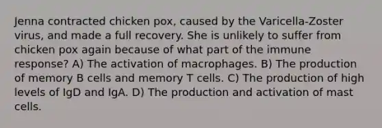 Jenna contracted chicken pox, caused by the Varicella-Zoster virus, and made a full recovery. She is unlikely to suffer from chicken pox again because of what part of the immune response? A) The activation of macrophages. B) The production of memory B cells and memory T cells. C) The production of high levels of IgD and IgA. D) The production and activation of mast cells.