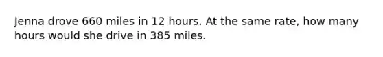 Jenna drove 660 miles in 12 hours. At the same rate, how many hours would she drive in 385 miles.