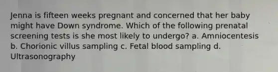 Jenna is fifteen weeks pregnant and concerned that her baby might have Down syndrome. Which of the following prenatal screening tests is she most likely to undergo? a. Amniocentesis b. Chorionic villus sampling c. Fetal blood sampling d. Ultrasonography