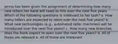 Jenna has been given the assignment of determining how many new tellers her bank will need to hire over the next five years. Which of the following questions is irrelevant to her task? a. How many tellers are expected to retire over the next five years? b. What new technologies (e.g., automated teller machines) will be introduced over the next five years? c. How many new branches does the bank expect to open over the next five years? d. All of these are relevant e. All of these are irrelevant