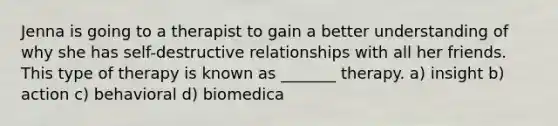 Jenna is going to a therapist to gain a better understanding of why she has self-destructive relationships with all her friends. This type of therapy is known as _______ therapy. a) insight b) action c) behavioral d) biomedica