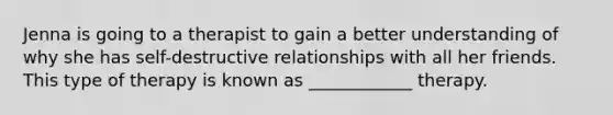 Jenna is going to a therapist to gain a better understanding of why she has self-destructive relationships with all her friends. This type of therapy is known as ____________ therapy.