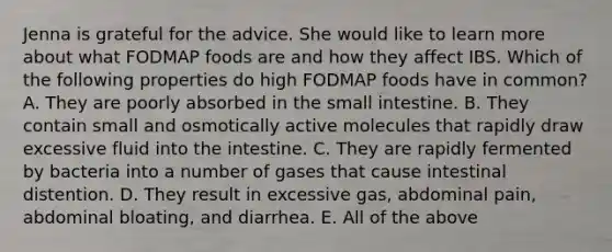 Jenna is grateful for the advice. She would like to learn more about what FODMAP foods are and how they affect IBS. Which of the following properties do high FODMAP foods have in common? A. They are poorly absorbed in the small intestine. B. They contain small and osmotically active molecules that rapidly draw excessive fluid into the intestine. C. They are rapidly fermented by bacteria into a number of gases that cause intestinal distention. D. They result in excessive gas, abdominal pain, abdominal bloating, and diarrhea. E. All of the above