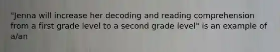 "Jenna will increase her decoding and reading comprehension from a first grade level to a second grade level" is an example of a/an