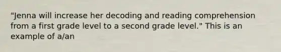 "Jenna will increase her decoding and reading comprehension from a first grade level to a second grade level." This is an example of a/an