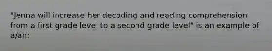 "Jenna will increase her decoding and reading comprehension from a first grade level to a second grade level" is an example of a/an: