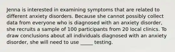 Jenna is interested in examining symptoms that are related to different anxiety disorders. Because she cannot possibly collect data from everyone who is diagnosed with an anxiety disorder, she recruits a sample of 100 participants from 20 local clinics. To draw conclusions about all individuals diagnosed with an anxiety disorder, she will need to use _____ testing.