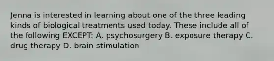 Jenna is interested in learning about one of the three leading kinds of biological treatments used today. These include all of the following EXCEPT: A. psychosurgery B. exposure therapy C. drug therapy D. brain stimulation