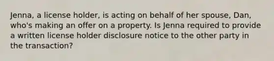 Jenna, a license holder, is acting on behalf of her spouse, Dan, who's making an offer on a property. Is Jenna required to provide a written license holder disclosure notice to the other party in the transaction?