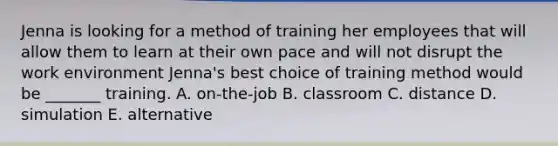 Jenna is looking for a method of training her employees that will allow them to learn at their own pace and will not disrupt the work environment Jenna's best choice of training method would be _______ training. A. on-the-job B. classroom C. distance D. simulation E. alternative