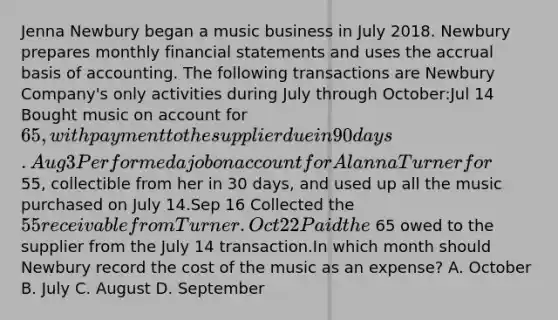 Jenna Newbury began a music business in July 2018. Newbury prepares monthly financial statements and uses the accrual basis of accounting. The following transactions are Newbury Company's only activities during July through October:Jul 14 Bought music on account for 65, with payment to the supplier due in 90 days.Aug 3 Performed a job on account for Alanna Turner for 55, collectible from her in 30 days, and used up all the music purchased on July 14.Sep 16 Collected the 55 receivable from Turner.Oct 22 Paid the 65 owed to the supplier from the July 14 transaction.In which month should Newbury record the cost of the music as an expense? A. October B. July C. August D. September