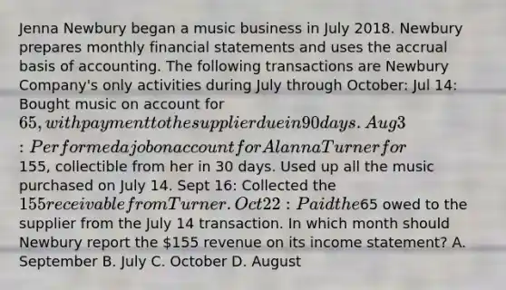 Jenna Newbury began a music business in July 2018. Newbury prepares monthly financial statements and uses the accrual basis of accounting. The following transactions are Newbury Company's only activities during July through October: Jul 14: Bought music on account for 65, with payment to the supplier due in 90 days. Aug 3: Performed a job on account for Alanna Turner for155, collectible from her in 30 days. Used up all the music purchased on July 14. Sept 16: Collected the 155 receivable from Turner. Oct 22: Paid the65 owed to the supplier from the July 14 transaction. In which month should Newbury report the 155 revenue on its income statement? A. September B. July C. October D. August