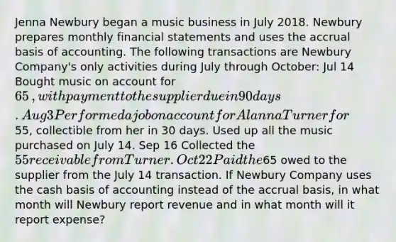 Jenna Newbury began a music business in July 2018. Newbury prepares monthly financial statements and uses the accrual basis of accounting. The following transactions are Newbury ​Company's only activities during July through​ October: Jul 14 Bought music on account for 65​, with payment to the supplier due in 90 days. Aug 3 Performed a job on account for Alanna Turner for55​, collectible from her in 30 days. Used up all the music purchased on July 14. Sep 16 Collected the 55 receivable from Turner. Oct 22 Paid the65 owed to the supplier from the July 14 transaction. If Newbury Company uses the cash basis of accounting instead of the accrual​ basis, in what month will Newbury report revenue and in what month will it report​ expense?