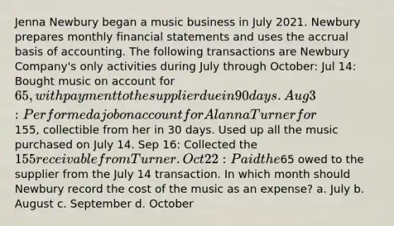 Jenna Newbury began a music business in July 2021. Newbury prepares monthly financial statements and uses the accrual basis of accounting. The following transactions are Newbury Company's only activities during July through October: Jul 14: Bought music on account for 65, with payment to the supplier due in 90 days. Aug 3: Performed a job on account for Alanna Turner for155, collectible from her in 30 days. Used up all the music purchased on July 14. Sep 16: Collected the 155 receivable from Turner. Oct 22: Paid the65 owed to the supplier from the July 14 transaction. In which month should Newbury record the cost of the music as an expense? a. July b. August c. September d. October