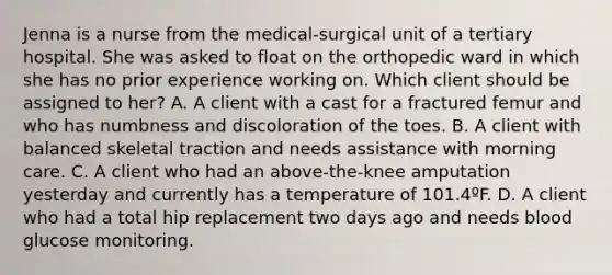 Jenna is a nurse from the medical-surgical unit of a tertiary hospital. She was asked to float on the orthopedic ward in which she has no prior experience working on. Which client should be assigned to her? A. A client with a cast for a fractured femur and who has numbness and discoloration of the toes. B. A client with balanced skeletal traction and needs assistance with morning care. C. A client who had an above-the-knee amputation yesterday and currently has a temperature of 101.4ºF. D. A client who had a total hip replacement two days ago and needs blood glucose monitoring.