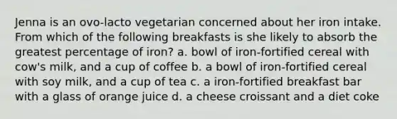 Jenna is an ovo-lacto vegetarian concerned about her iron intake. From which of the following breakfasts is she likely to absorb the greatest percentage of iron? a. bowl of iron-fortified cereal with cow's milk, and a cup of coffee b. a bowl of iron-fortified cereal with soy milk, and a cup of tea c. a iron-fortified breakfast bar with a glass of orange juice d. a cheese croissant and a diet coke