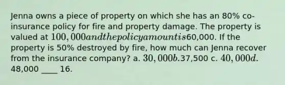 Jenna owns a piece of property on which she has an 80% co-insurance policy for fire and property damage. The property is valued at 100,000 and the policy amount is60,000. If the property is 50% destroyed by fire, how much can Jenna recover from the insurance company? a. 30,000 b.37,500 c. 40,000 d.48,000 ____ 16.