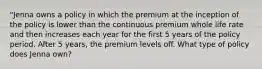 "Jenna owns a policy in which the premium at the inception of the policy is lower than the continuous premium whole life rate and then increases each year for the first 5 years of the policy period. After 5 years, the premium levels off. What type of policy does Jenna own?