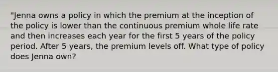 "Jenna owns a policy in which the premium at the inception of the policy is lower than the continuous premium whole life rate and then increases each year for the first 5 years of the policy period. After 5 years, the premium levels off. What type of policy does Jenna own?