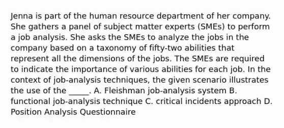 Jenna is part of the human resource department of her company. She gathers a panel of subject matter experts (SMEs) to perform a job analysis. She asks the SMEs to analyze the jobs in the company based on a taxonomy of fifty-two abilities that represent all the dimensions of the jobs. The SMEs are required to indicate the importance of various abilities for each job. In the context of job-analysis techniques, the given scenario illustrates the use of the _____. A. Fleishman job-analysis system B. functional job-analysis technique C. critical incidents approach D. Position Analysis Questionnaire