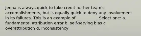 Jenna is always quick to take credit for her team's accomplishments, but is equally quick to deny any involvement in its failures. This is an example of __________. Select one: a. fundamental attribution error b. self-serving bias c. overattribution d. inconsistency