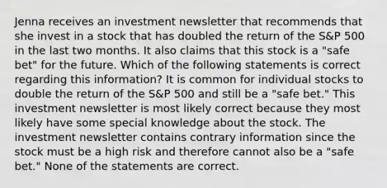 Jenna receives an investment newsletter that recommends that she invest in a stock that has doubled the return of the S&P 500 in the last two months. It also claims that this stock is a "safe bet" for the future. Which of the following statements is correct regarding this information? It is common for individual stocks to double the return of the S&P 500 and still be a "safe bet." This investment newsletter is most likely correct because they most likely have some special knowledge about the stock. The investment newsletter contains contrary information since the stock must be a high risk and therefore cannot also be a "safe bet." None of the statements are correct.