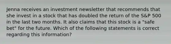 Jenna receives an investment newsletter that recommends that she invest in a stock that has doubled the return of the S&P 500 in the last two months. It also claims that this stock is a "safe bet" for the future. Which of the following statements is correct regarding this information?