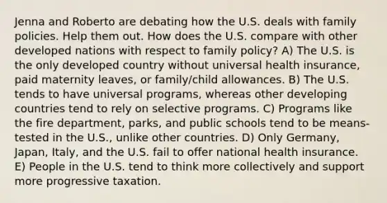 Jenna and Roberto are debating how the U.S. deals with family policies. Help them out. How does the U.S. compare with other developed nations with respect to family policy? A) The U.S. is the only developed country without universal health insurance, paid maternity leaves, or family/child allowances. B) The U.S. tends to have universal programs, whereas other developing countries tend to rely on selective programs. C) Programs like the fire department, parks, and public schools tend to be means-tested in the U.S., unlike other countries. D) Only Germany, Japan, Italy, and the U.S. fail to offer national health insurance. E) People in the U.S. tend to think more collectively and support more progressive taxation.