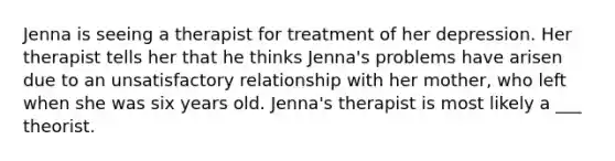 Jenna is seeing a therapist for treatment of her depression. Her therapist tells her that he thinks Jenna's problems have arisen due to an unsatisfactory relationship with her mother, who left when she was six years old. Jenna's therapist is most likely a ___ theorist.