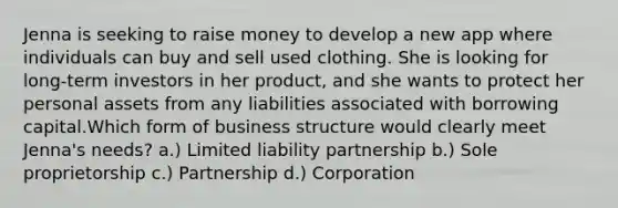 Jenna is seeking to raise money to develop a new app where individuals can buy and sell used clothing. She is looking for long-term investors in her product, and she wants to protect her personal assets from any liabilities associated with borrowing capital.Which form of business structure would clearly meet Jenna's needs? a.) Limited liability partnership b.) Sole proprietorship c.) Partnership d.) Corporation