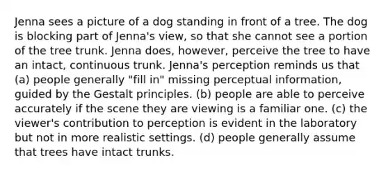 Jenna sees a picture of a dog standing in front of a tree. The dog is blocking part of Jenna's view, so that she cannot see a portion of the tree trunk. Jenna does, however, perceive the tree to have an intact, continuous trunk. Jenna's perception reminds us that (a) people generally "fill in" missing perceptual information, guided by the Gestalt principles. (b) people are able to perceive accurately if the scene they are viewing is a familiar one. (c) the viewer's contribution to perception is evident in the laboratory but not in more realistic settings. (d) people generally assume that trees have intact trunks.