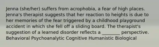 Jenna (she/her) suffers from acrophobia, a fear of high places. Jenna's therapist suggests that her reaction to heights is due to her memories of the fear triggered by a childhood playground accident in which she fell off a sliding board. The therapist's suggestion of a learned disorder reflects a ________ perspective. Behavioral Psychoanalytic Cognitive Humanistic Biological