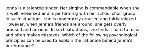 Jenna is a talented singer. Her singing is commendable when she is well rehearsed and is performing with her school choir group. In such situations, she is moderately aroused and fairly relaxed. However, when Jenna's friends are around, she gets overly aroused and anxious. In such situations, she finds it hard to focus and often makes mistakes. Which of the following psychological principles can be used to explain the rationale behind Jenna's performance?