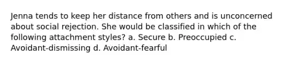 Jenna tends to keep her distance from others and is unconcerned about social rejection. She would be classified in which of the following attachment styles? a. Secure b. Preoccupied c. Avoidant-dismissing d. Avoidant-fearful