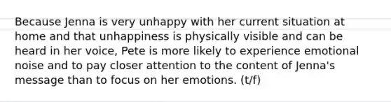 Because Jenna is very unhappy with her current situation at home and that unhappiness is physically visible and can be heard in her voice, Pete is more likely to experience emotional noise and to pay closer attention to the content of Jenna's message than to focus on her emotions. (t/f)