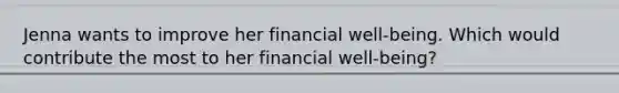 Jenna wants to improve her financial well-being. Which would contribute the most to her financial well-being?