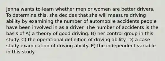 Jenna wants to learn whether men or women are better drivers. To determine this, she decides that she will measure driving ability by examining the number of automobile accidents people have been involved in as a driver. The number of accidents is the basis of A) a theory of good driving. B) her control group in this study. C) the operational definition of driving ability. D) a case study examination of driving ability. E) the independent variable in this study.