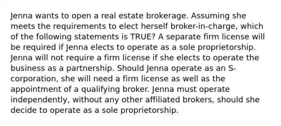 Jenna wants to open a real estate brokerage. Assuming she meets the requirements to elect herself broker-in-charge, which of the following statements is TRUE? A separate firm license will be required if Jenna elects to operate as a sole proprietorship. Jenna will not require a firm license if she elects to operate the business as a partnership. Should Jenna operate as an S-corporation, she will need a firm license as well as the appointment of a qualifying broker. Jenna must operate independently, without any other affiliated brokers, should she decide to operate as a sole proprietorship.