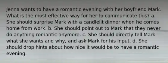 Jenna wants to have a romantic evening with her boyfriend Mark. What is the most effective way for her to communicate this? a. She should surprise Mark with a candlelit dinner when he comes home from work. b. She should point out to Mark that they never do anything romantic anymore. c. She should directly tell Mark what she wants and why, and ask Mark for his input. d. She should drop hints about how nice it would be to have a romantic evening.