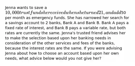 Jenna wants to save a 10,000 trust fund she received when she turned 21, and add50 per month as emergency funds. She has narrowed her search for a savings account to 2 banks, Bank A and Bank B. Bank A pays a fixed rate of interest, and Bank B pays a variable rate, but both rates are currently the same. Jenna's trusted friend advises her to make the selection based upon her banking needs in consideration of the other services and fees of the banks, because the interest rates are the same. If you were advising Jenna about how to choose an account based upon her own needs, what advice below would you not give her?