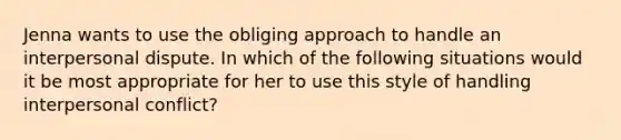 Jenna wants to use the obliging approach to handle an interpersonal dispute. In which of the following situations would it be most appropriate for her to use this style of handling interpersonal conflict?