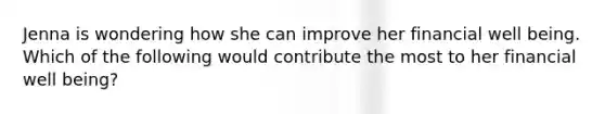 Jenna is wondering how she can improve her financial well being. Which of the following would contribute the most to her financial well being?