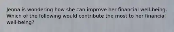 Jenna is wondering how she can improve her financial well-being. Which of the following would contribute the most to her financial well-being?